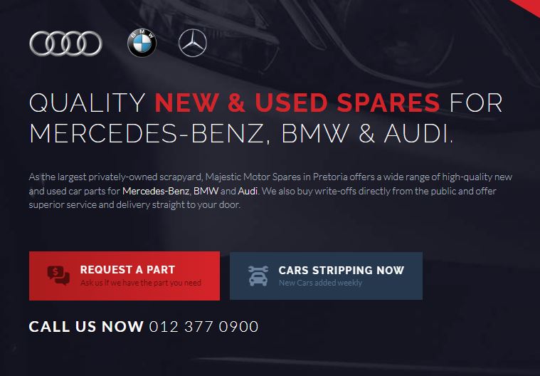 QUALITY NEW & USED SPARES FOR MERCEDES-BENZ, BMW & AUDI. As the largest privately-owned scrapyard, Majestic Motor Spares in Pretoria offers a wide range of high-quality new and used car parts for Mercedes-Benz, BMW and Audi. We also buy write-offs directly from the public and offer superior service and delivery straight to your door.